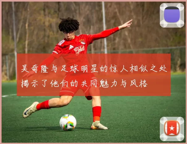 吴奇隆与足球明星的惊人相似之处揭示了他们的共同魅力与风格