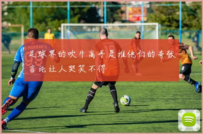 足球界的吹牛高手是谁他们的夸张言论让人哭笑不得