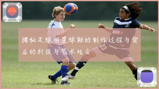 揭秘足球明星球鞋的制作过程与背后的科技与艺术结合