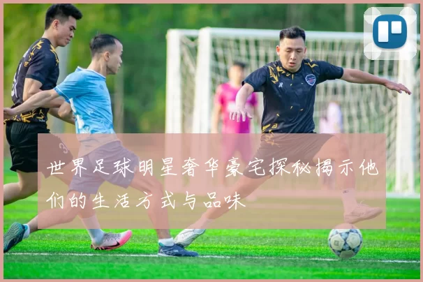世界足球明星奢华豪宅探秘揭示他们的生活方式与品味