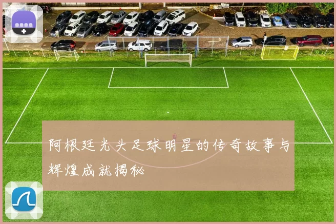 阿根廷光头足球明星的传奇故事与辉煌成就揭秘