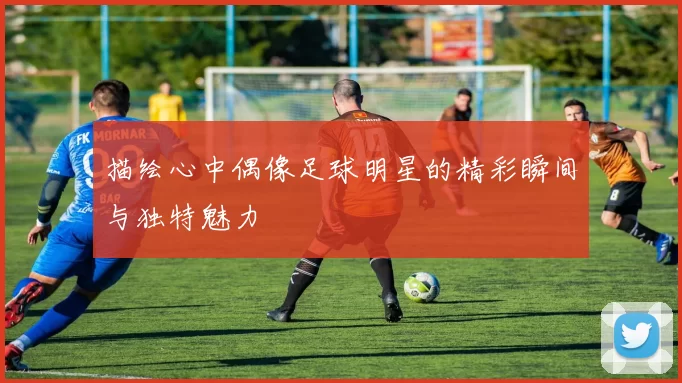 描绘心中偶像足球明星的精彩瞬间与独特魅力