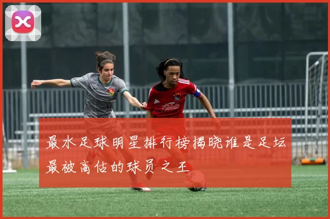 最水足球明星排行榜揭晓谁是足坛最被高估的球员之王