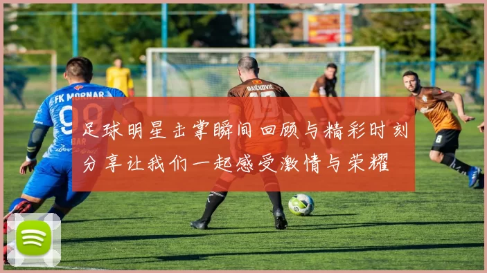 足球明星击掌瞬间回顾与精彩时刻分享让我们一起感受激情与荣耀