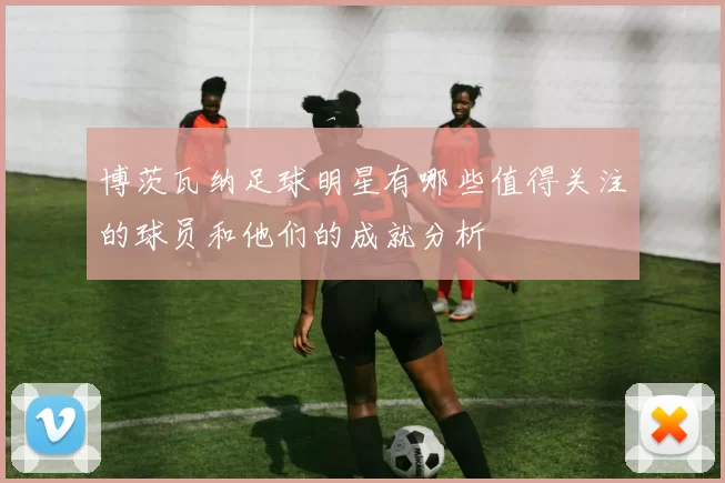博茨瓦纳足球明星有哪些值得关注的球员和他们的成就分析