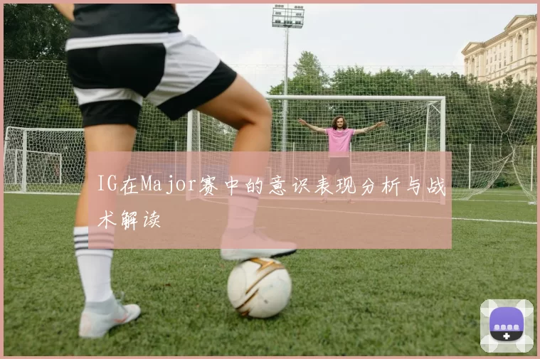 IG在Major赛中的意识表现分析与战术解读