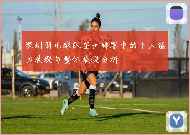 深圳羽毛球队在世锦赛中的个人能力展现与整体表现分析