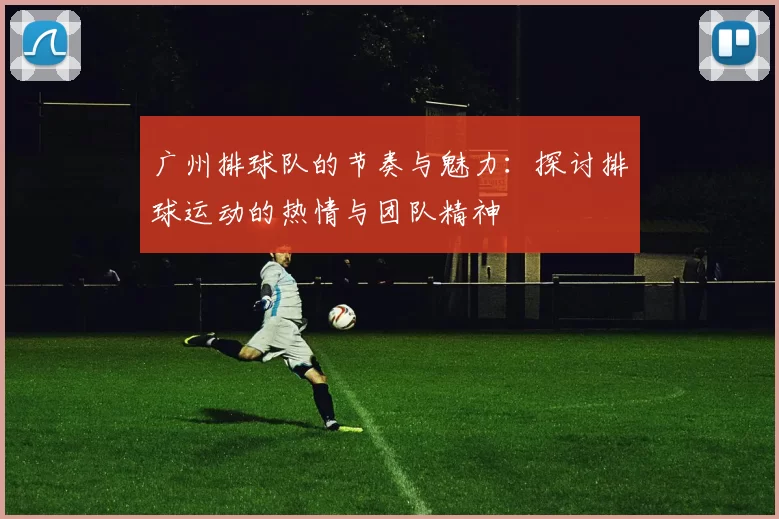 广州排球队的节奏与魅力：探讨排球运动的热情与团队精神