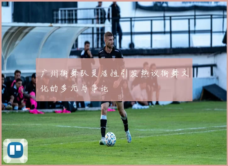 广州街舞队灵活性引发热议街舞文化的多元与争论