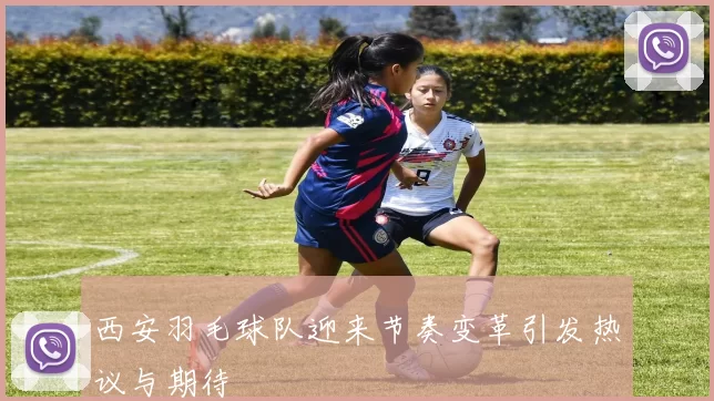 西安羽毛球队迎来节奏变革引发热议与期待
