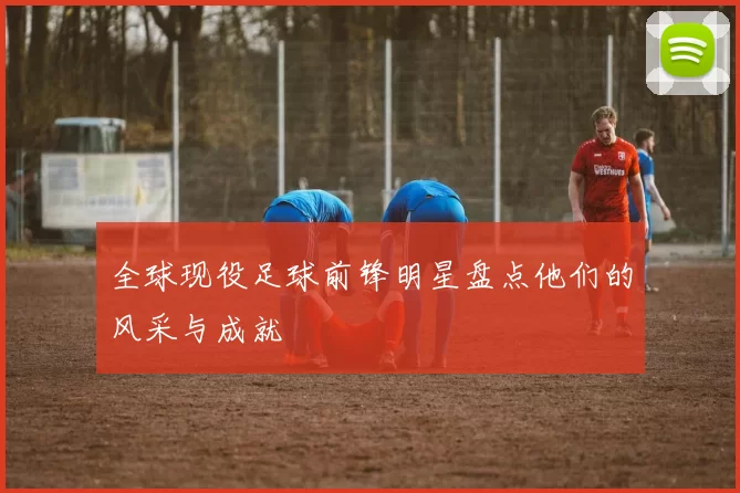 全球现役足球前锋明星盘点他们的风采与成就