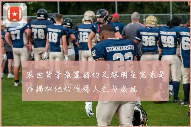 家世背景最显赫的足球明星究竟是谁揭秘他的传奇人生与成就