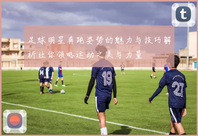 足球明星奔跑姿势的魅力与技巧解析让你领略运动之美与力量