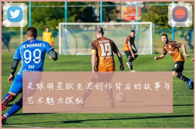 足球明星欧克泥创作背后的故事与艺术魅力探秘