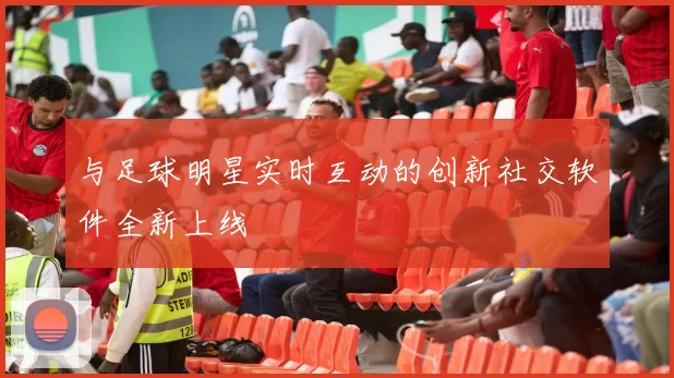 与足球明星实时互动的创新社交软件全新上线
