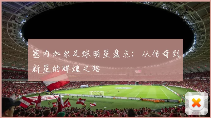 塞内加尔足球明星盘点：从传奇到新星的辉煌之路