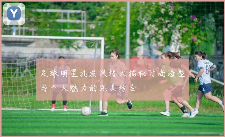 足球明星扎发风格大揭秘时尚造型与个人魅力的完美结合