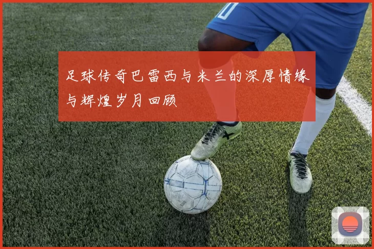 足球传奇巴雷西与米兰的深厚情缘与辉煌岁月回顾