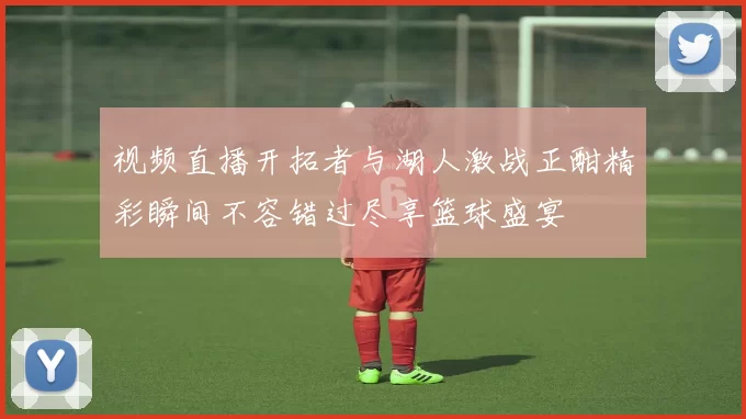 视频直播开拓者与湖人激战正酣精彩瞬间不容错过尽享篮球盛宴