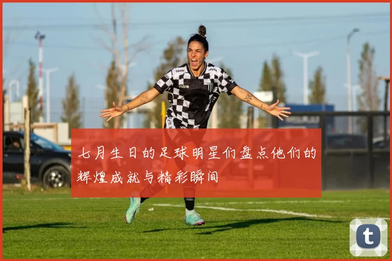 七月生日的足球明星们盘点他们的辉煌成就与精彩瞬间