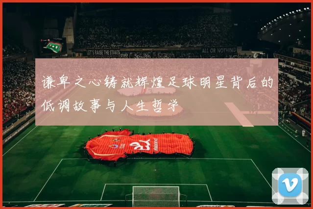 谦卑之心铸就辉煌足球明星背后的低调故事与人生哲学