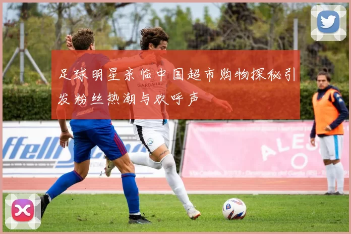 足球明星亲临中国超市购物探秘引发粉丝热潮与欢呼声