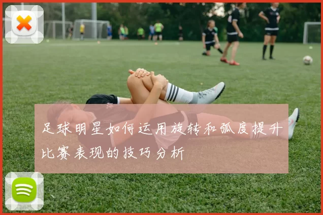 足球明星如何运用旋转和弧度提升比赛表现的技巧分析