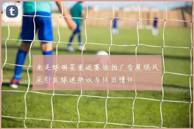 老足球明星重返赛场拍广告展现风采引发球迷热议与怀旧情怀