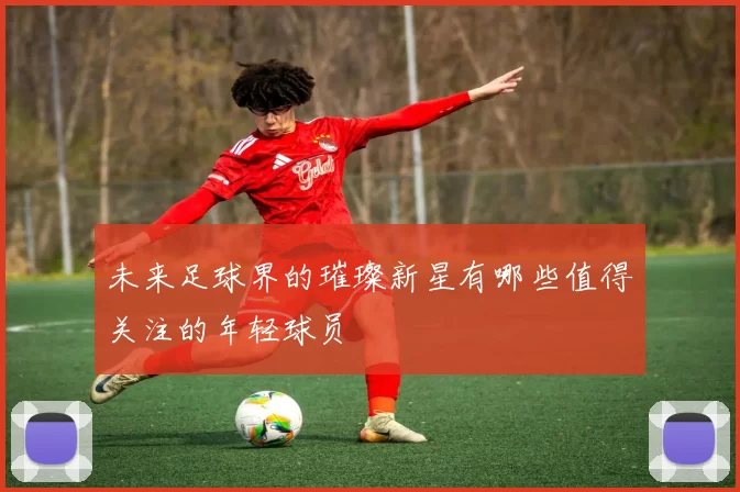 未来足球界的璀璨新星有哪些值得关注的年轻球员