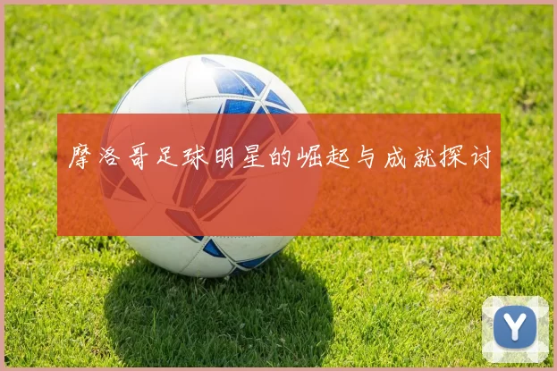 摩洛哥足球明星的崛起与成就探讨
