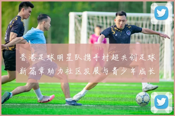 香港足球明星队携手村超共创足球新篇章助力社区发展与青少年成长