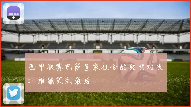 西甲联赛巴萨皇家社会的经典对决：谁能笑到最后