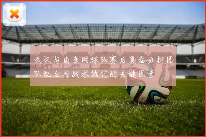 武汉与南京网球队赛后复盘分析团队配合与战术执行的关键因素