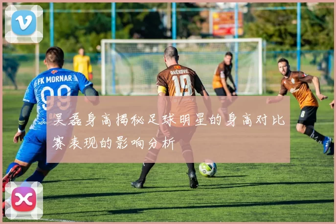 吴磊身高揭秘足球明星的身高对比赛表现的影响分析