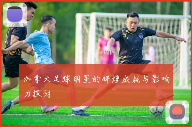 加拿大足球明星的辉煌成就与影响力探讨
