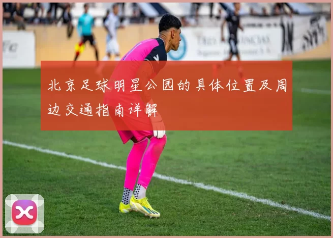 北京足球明星公园的具体位置及周边交通指南详解
