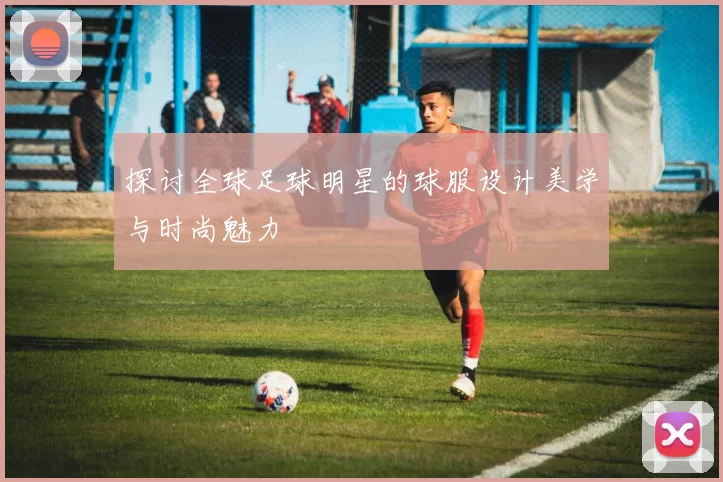 探讨全球足球明星的球服设计美学与时尚魅力