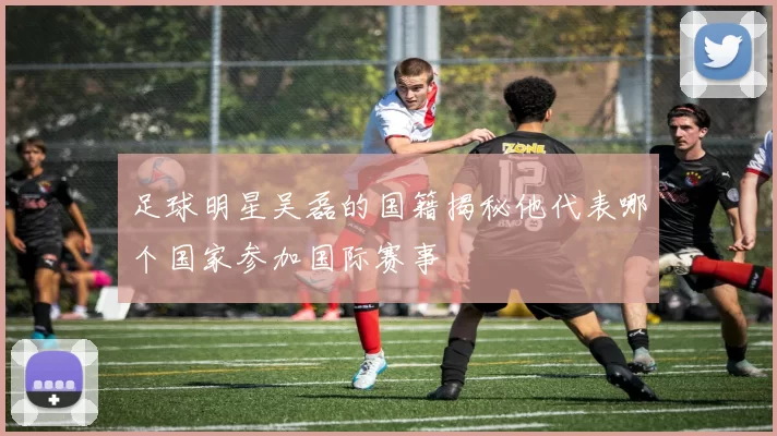足球明星吴磊的国籍揭秘他代表哪个国家参加国际赛事