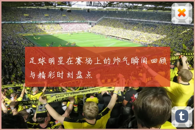 足球明星在赛场上的帅气瞬间回顾与精彩时刻盘点