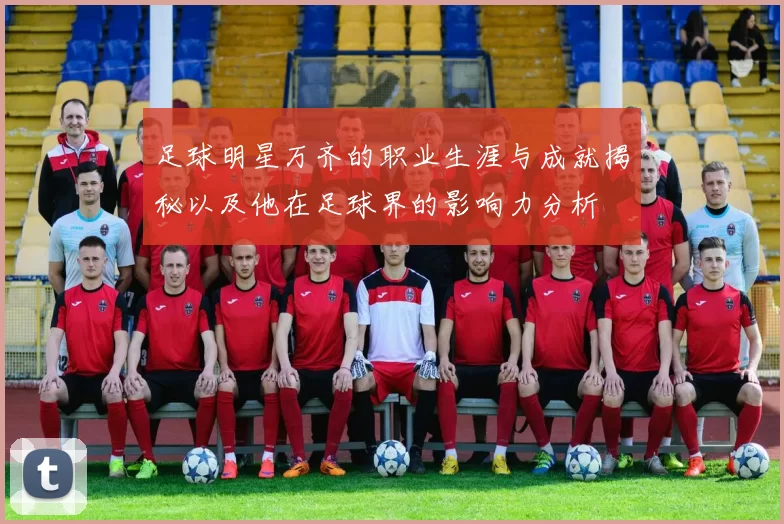 足球明星万齐的职业生涯与成就揭秘以及他在足球界的影响力分析