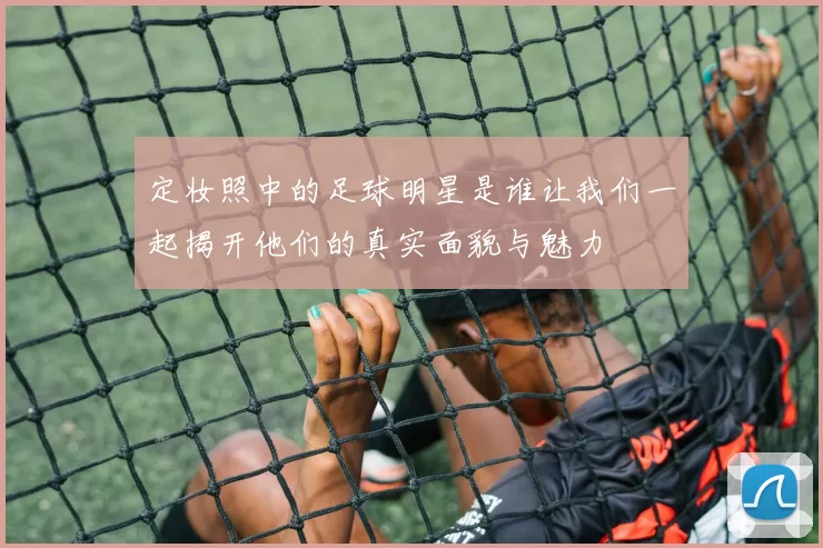 定妆照中的足球明星是谁让我们一起揭开他们的真实面貌与魅力