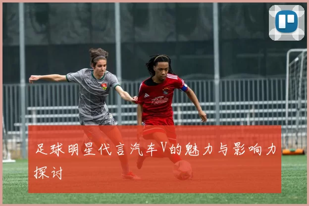 足球明星代言汽车V的魅力与影响力探讨
