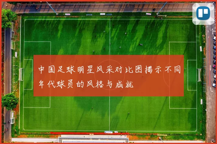 中国足球明星风采对比图揭示不同年代球员的风格与成就