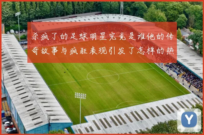 杀疯了的足球明星究竟是谁他的传奇故事与疯狂表现引发了怎样的热议