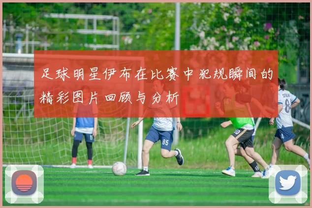 足球明星伊布在比赛中犯规瞬间的精彩图片回顾与分析