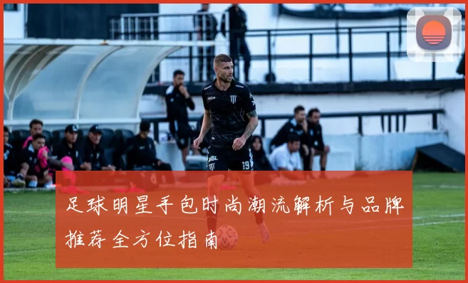 足球明星手包时尚潮流解析与品牌推荐全方位指南