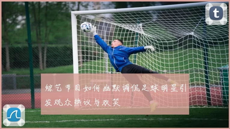 综艺节目如何幽默调侃足球明星引发观众热议与欢笑