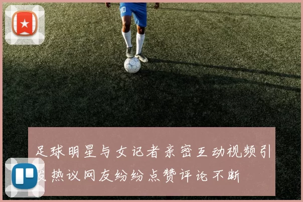 足球明星与女记者亲密互动视频引发热议网友纷纷点赞评论不断