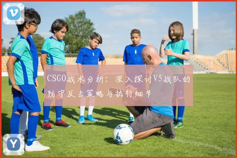 CSGO战术分析：深入探讨V5战队的防守反击策略与执行细节