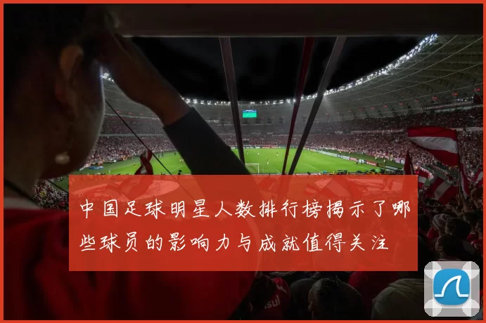 中国足球明星人数排行榜揭示了哪些球员的影响力与成就值得关注